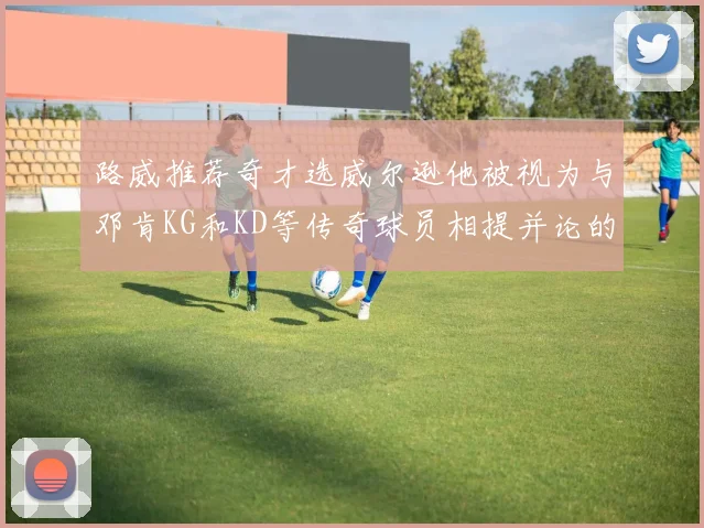 路威推荐奇才选威尔逊他被视为与邓肯KG和KD等传奇球员相提并论的未来之星