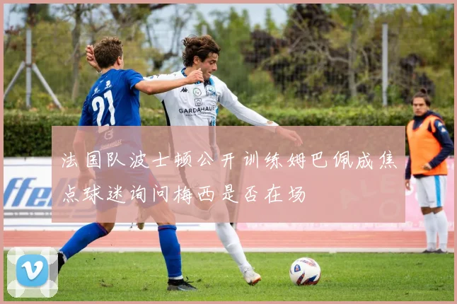 法国队波士顿公开训练姆巴佩成焦点球迷询问梅西是否在场