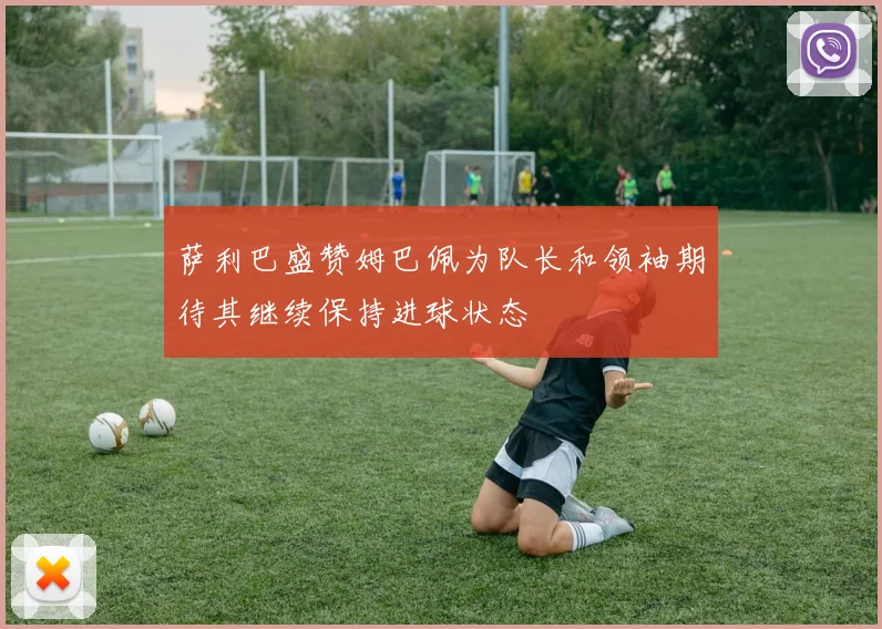 萨利巴盛赞姆巴佩为队长和领袖期待其继续保持进球状态