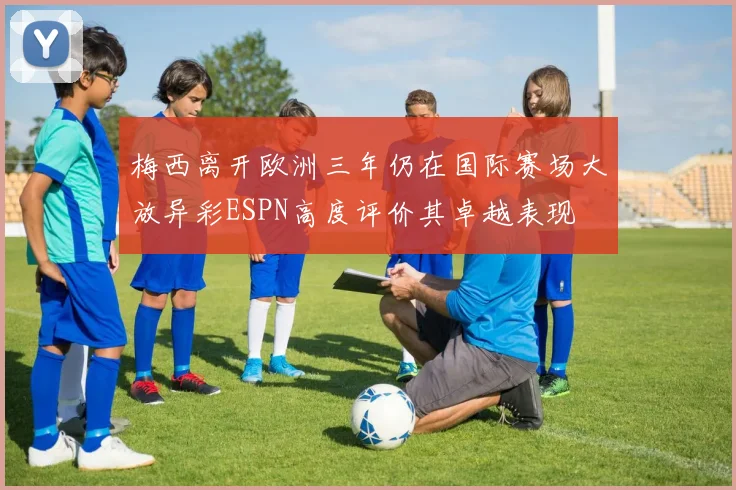 梅西离开欧洲三年仍在国际赛场大放异彩ESPN高度评价其卓越表现