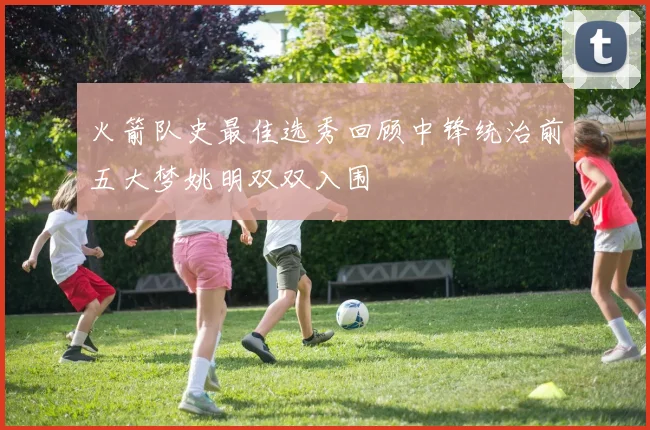 火箭队史最佳选秀回顾中锋统治前五大梦姚明双双入围