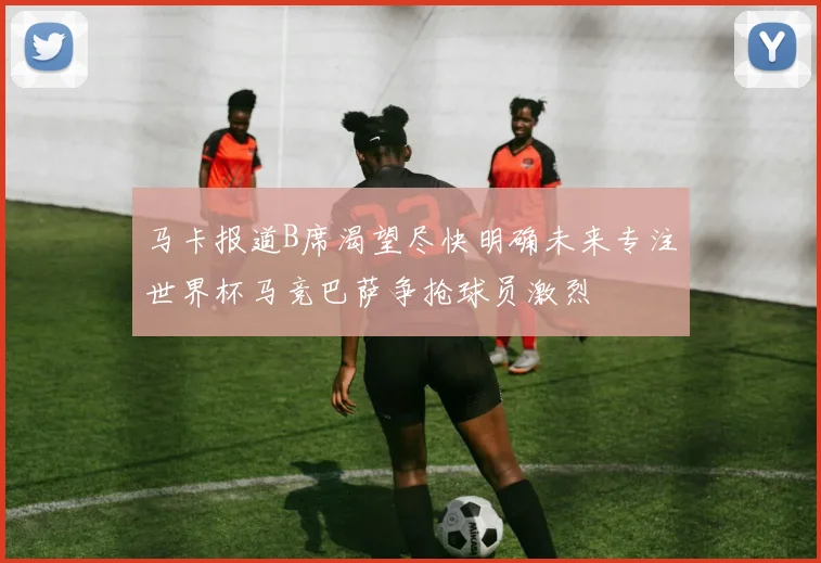 马卡报道B席渴望尽快明确未来专注世界杯马竞巴萨争抢球员激烈