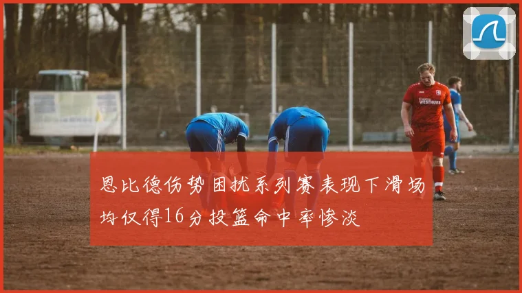 恩比德伤势困扰系列赛表现下滑场均仅得16分投篮命中率惨淡
