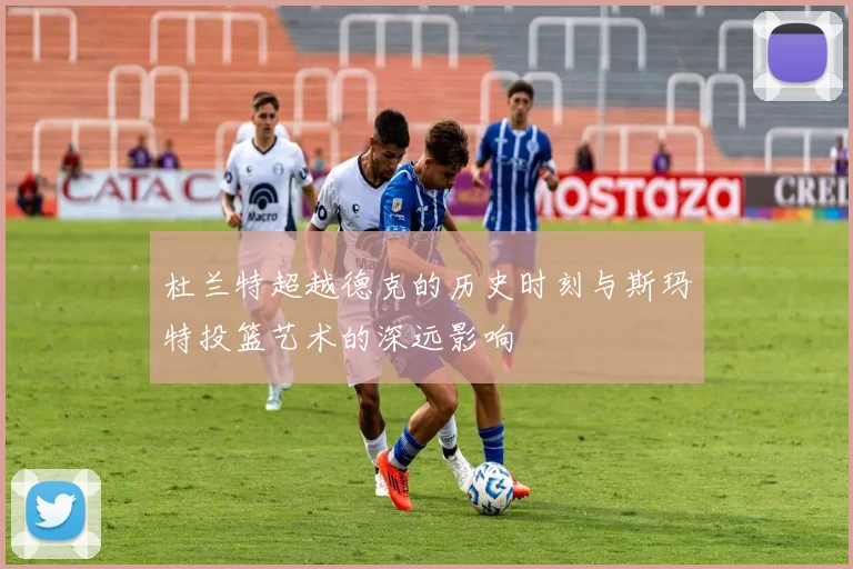 杜兰特超越德克的历史时刻与斯玛特投篮艺术的深远影响