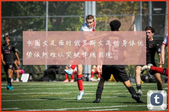 中国女足面对俄罗斯女足的身体优势依然难以突破锋线困境