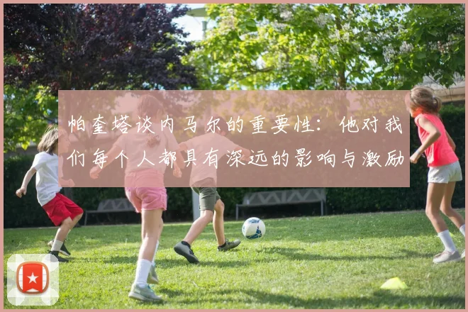 帕奎塔谈内马尔的重要性：他对我们每个人都具有深远的影响与激励