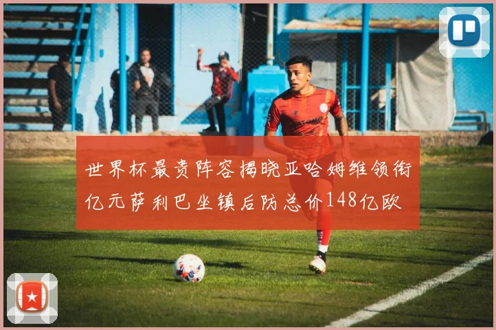 世界杯最贵阵容揭晓亚哈姆维领衔亿元萨利巴坐镇后防总价148亿欧