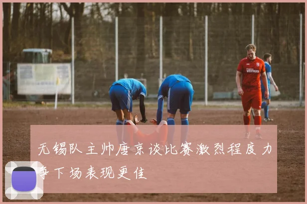 无锡队主帅唐京谈比赛激烈程度力争下场表现更佳