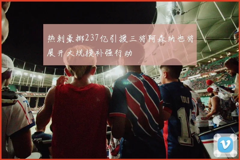 热刺豪掷237亿引援三将阿森纳也将展开大规模补强行动