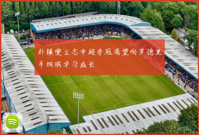 朴镇燮立志中超夺冠渴望向罗德里辛炯珉学习成长