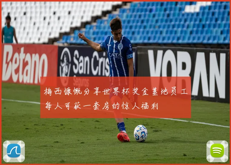 梅西慷慨分享世界杯奖金基地员工每人可获一套房的惊人福利