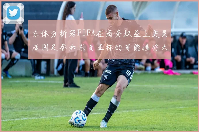 东体分析若FIFA在商务权益上更灵活国足参加东南亚杯的可能性将大增