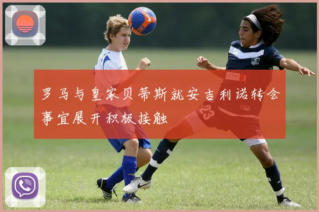 罗马与皇家贝蒂斯就安吉利诺转会事宜展开积极接触
