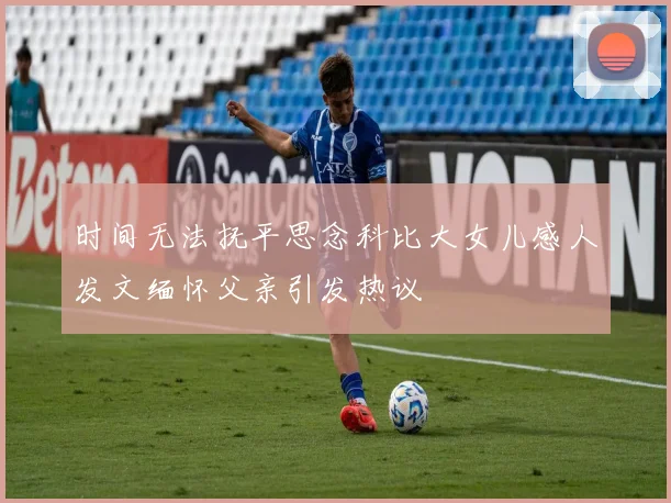 时间无法抚平思念科比大女儿感人发文缅怀父亲引发热议