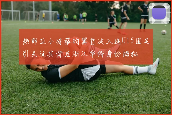 热那亚小将蔡昀翼首次入选U15国足引关注其背后浙江华侨身份揭秘