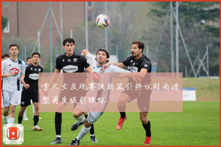索汉女友观赛换新装引热议时尚造型再度吸引眼球